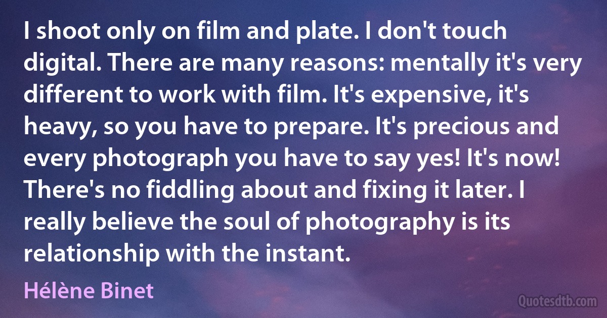 I shoot only on film and plate. I don't touch digital. There are many reasons: mentally it's very different to work with film. It's expensive, it's heavy, so you have to prepare. It's precious and every photograph you have to say yes! It's now! There's no fiddling about and fixing it later. I really believe the soul of photography is its relationship with the instant. (Hélène Binet)