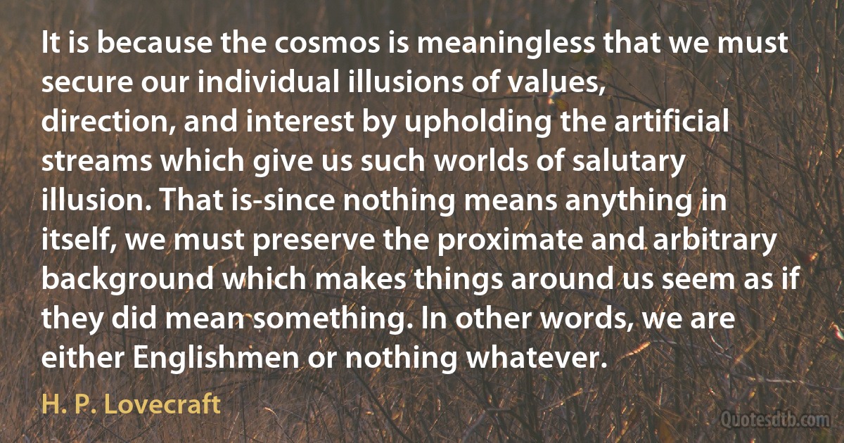 It is because the cosmos is meaningless that we must secure our individual illusions of values, direction, and interest by upholding the artificial streams which give us such worlds of salutary illusion. That is-since nothing means anything in itself, we must preserve the proximate and arbitrary background which makes things around us seem as if they did mean something. In other words, we are either Englishmen or nothing whatever. (H. P. Lovecraft)