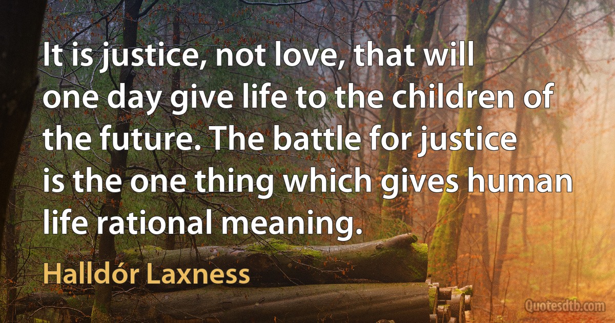 It is justice, not love, that will one day give life to the children of the future. The battle for justice is the one thing which gives human life rational meaning. (Halldór Laxness)