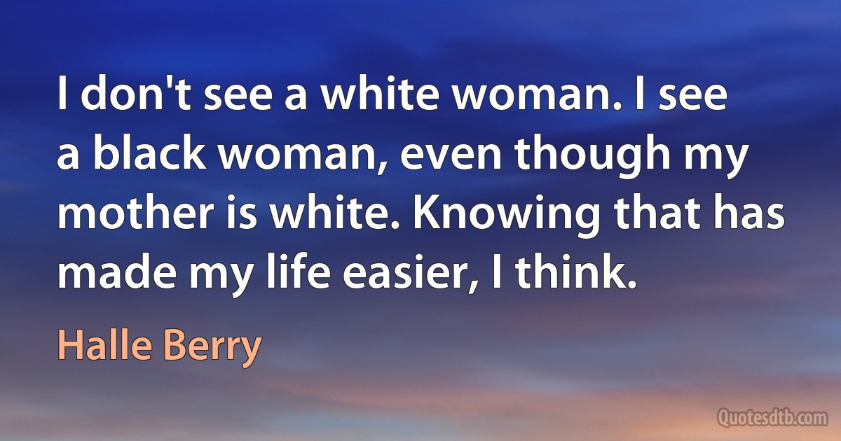 I don't see a white woman. I see a black woman, even though my mother is white. Knowing that has made my life easier, I think. (Halle Berry)