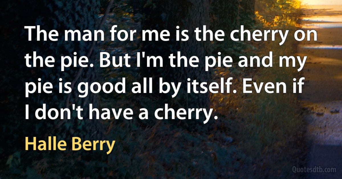 The man for me is the cherry on the pie. But I'm the pie and my pie is good all by itself. Even if I don't have a cherry. (Halle Berry)