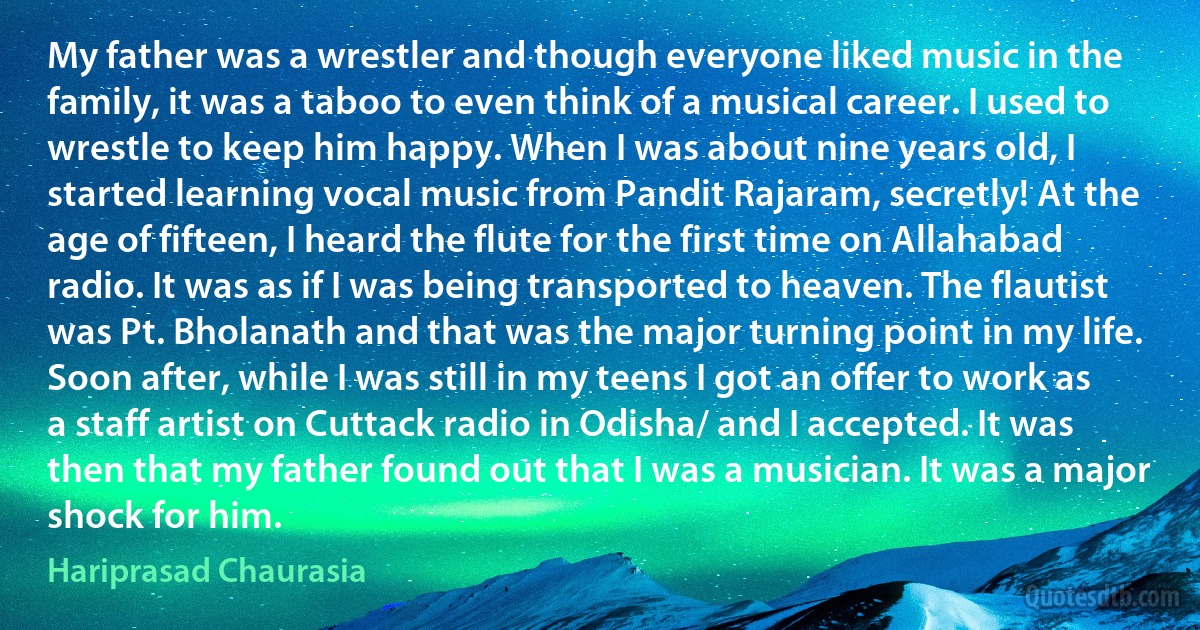 My father was a wrestler and though everyone liked music in the family, it was a taboo to even think of a musical career. I used to wrestle to keep him happy. When I was about nine years old, I started learning vocal music from Pandit Rajaram, secretly! At the age of fifteen, I heard the flute for the first time on Allahabad radio. It was as if I was being transported to heaven. The flautist was Pt. Bholanath and that was the major turning point in my life. Soon after, while I was still in my teens I got an offer to work as a staff artist on Cuttack radio in Odisha/ and I accepted. It was then that my father found out that I was a musician. It was a major shock for him. (Hariprasad Chaurasia)