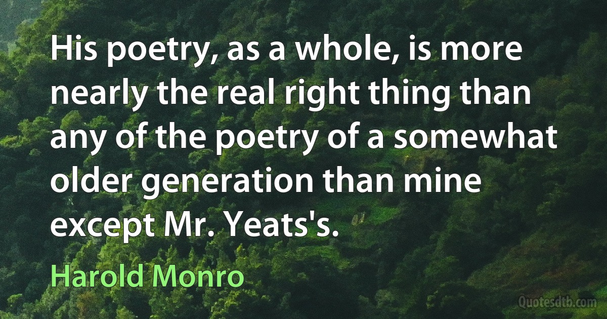 His poetry, as a whole, is more nearly the real right thing than any of the poetry of a somewhat older generation than mine except Mr. Yeats's. (Harold Monro)