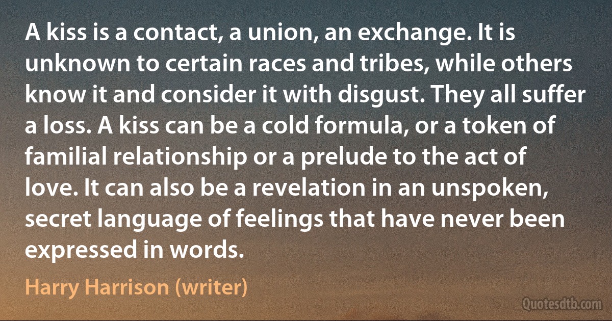A kiss is a contact, a union, an exchange. It is unknown to certain races and tribes, while others know it and consider it with disgust. They all suffer a loss. A kiss can be a cold formula, or a token of familial relationship or a prelude to the act of love. It can also be a revelation in an unspoken, secret language of feelings that have never been expressed in words. (Harry Harrison (writer))