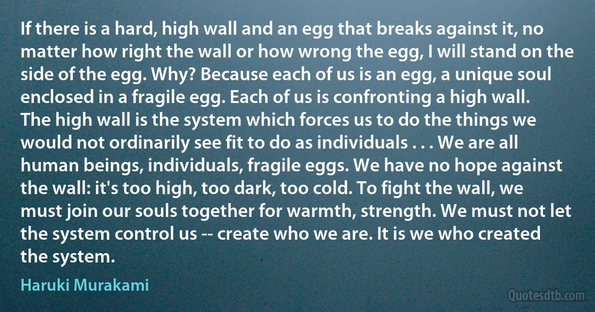 If there is a hard, high wall and an egg that breaks against it, no matter how right the wall or how wrong the egg, I will stand on the side of the egg. Why? Because each of us is an egg, a unique soul enclosed in a fragile egg. Each of us is confronting a high wall. The high wall is the system which forces us to do the things we would not ordinarily see fit to do as individuals . . . We are all human beings, individuals, fragile eggs. We have no hope against the wall: it's too high, too dark, too cold. To fight the wall, we must join our souls together for warmth, strength. We must not let the system control us -- create who we are. It is we who created the system. (Haruki Murakami)