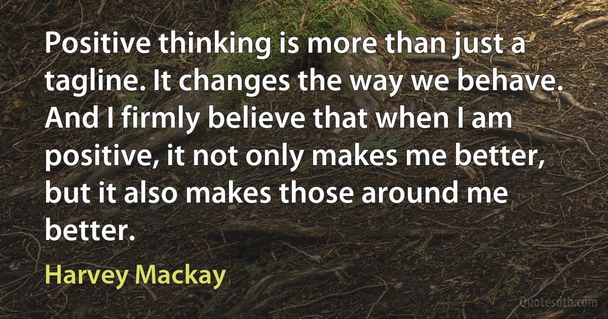 Positive thinking is more than just a tagline. It changes the way we behave. And I firmly believe that when I am positive, it not only makes me better, but it also makes those around me better. (Harvey Mackay)