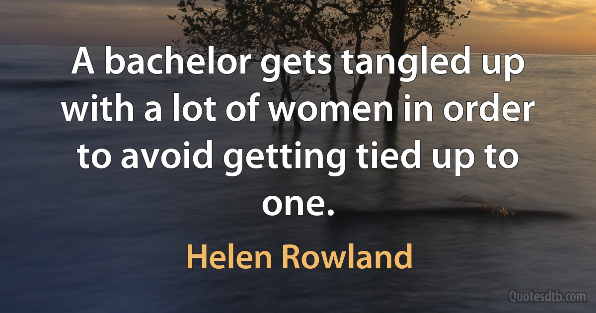 A bachelor gets tangled up with a lot of women in order to avoid getting tied up to one. (Helen Rowland)