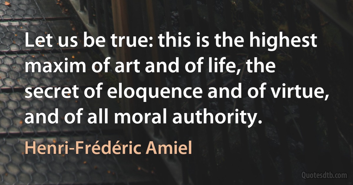 Let us be true: this is the highest maxim of art and of life, the secret of eloquence and of virtue, and of all moral authority. (Henri-Frédéric Amiel)