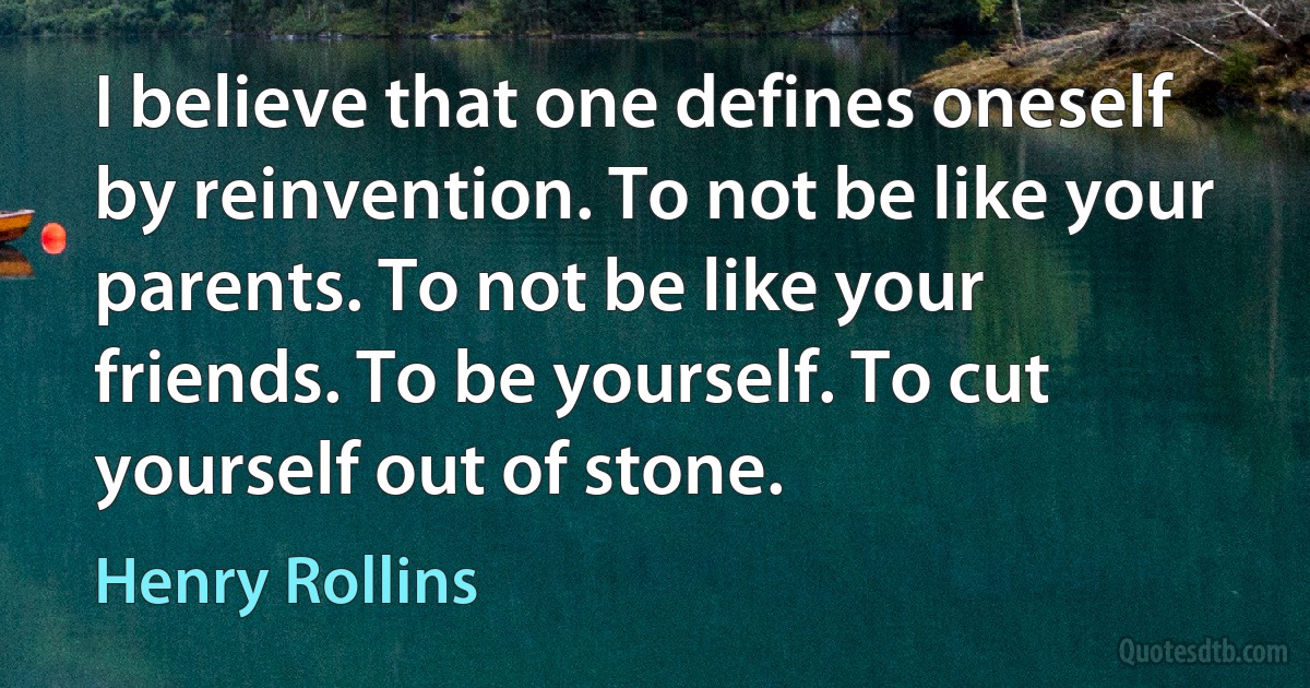 I believe that one defines oneself by reinvention. To not be like your parents. To not be like your friends. To be yourself. To cut yourself out of stone. (Henry Rollins)