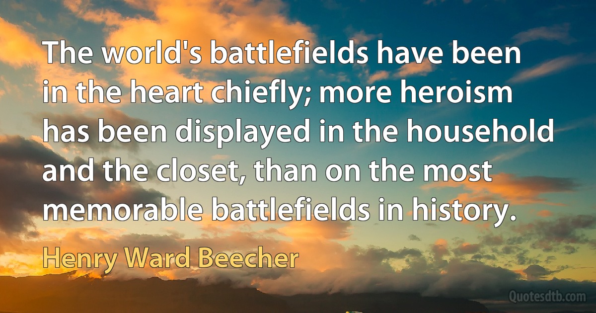 The world's battlefields have been in the heart chiefly; more heroism has been displayed in the household and the closet, than on the most memorable battlefields in history. (Henry Ward Beecher)