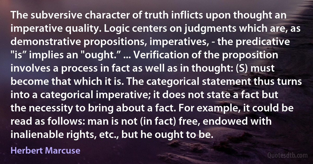 The subversive character of truth inflicts upon thought an imperative quality. Logic centers on judgments which are, as demonstrative propositions, imperatives, - the predicative "is” implies an "ought.” ... Verification of the proposition involves a process in fact as well as in thought: (S) must become that which it is. The categorical statement thus turns into a categorical imperative; it does not state a fact but the necessity to bring about a fact. For example, it could be read as follows: man is not (in fact) free, endowed with inalienable rights, etc., but he ought to be. (Herbert Marcuse)