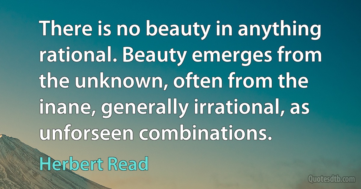 There is no beauty in anything rational. Beauty emerges from the unknown, often from the inane, generally irrational, as unforseen combinations. (Herbert Read)