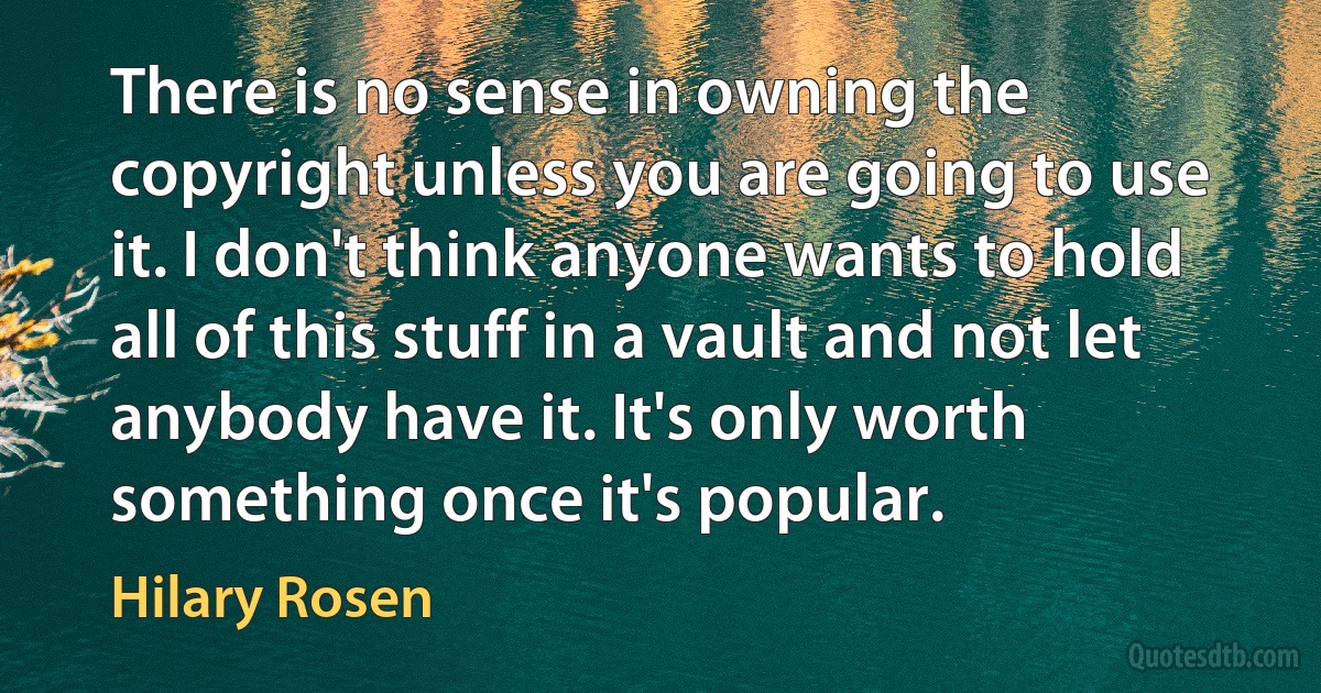 There is no sense in owning the copyright unless you are going to use it. I don't think anyone wants to hold all of this stuff in a vault and not let anybody have it. It's only worth something once it's popular. (Hilary Rosen)