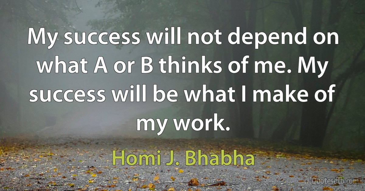 My success will not depend on what A or B thinks of me. My success will be what I make of my work. (Homi J. Bhabha)