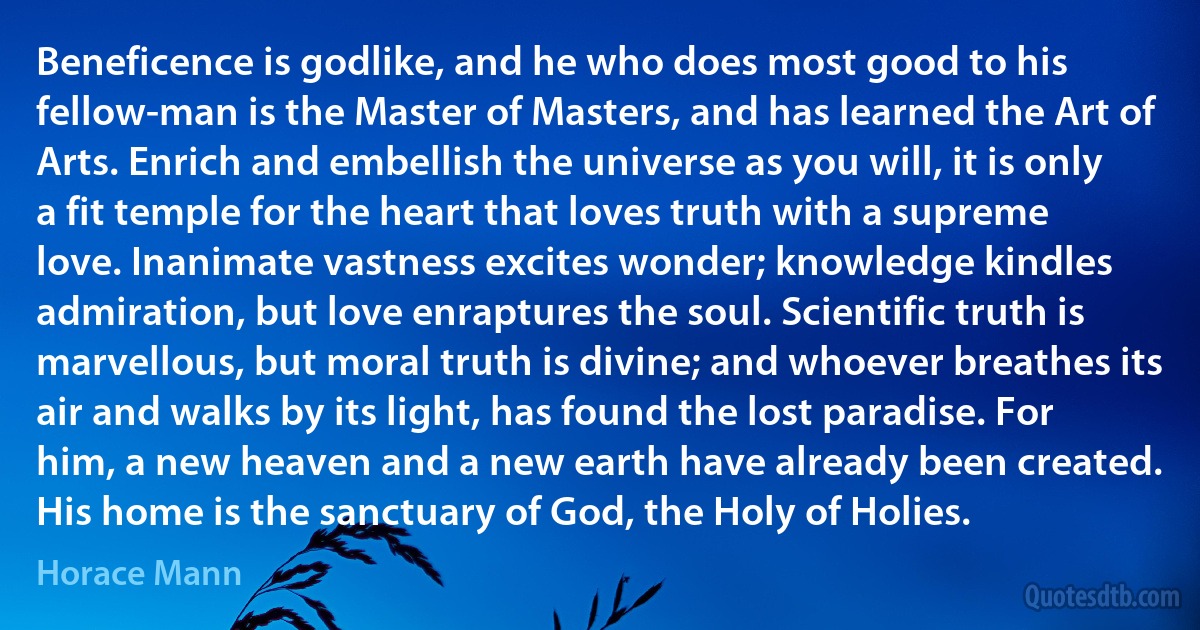 Beneficence is godlike, and he who does most good to his fellow-man is the Master of Masters, and has learned the Art of Arts. Enrich and embellish the universe as you will, it is only a fit temple for the heart that loves truth with a supreme love. Inanimate vastness excites wonder; knowledge kindles admiration, but love enraptures the soul. Scientific truth is marvellous, but moral truth is divine; and whoever breathes its air and walks by its light, has found the lost paradise. For him, a new heaven and a new earth have already been created. His home is the sanctuary of God, the Holy of Holies. (Horace Mann)