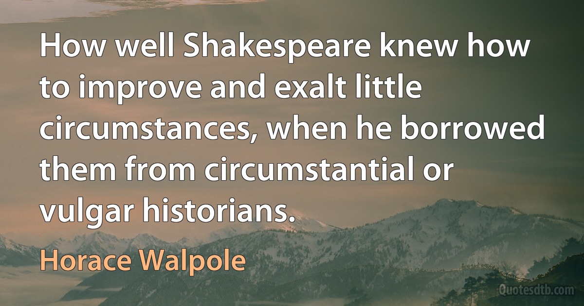 How well Shakespeare knew how to improve and exalt little circumstances, when he borrowed them from circumstantial or vulgar historians. (Horace Walpole)