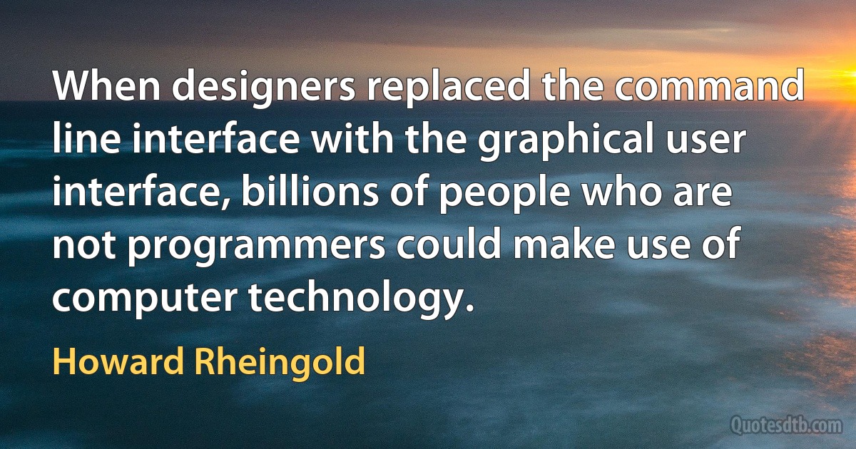 When designers replaced the command line interface with the graphical user interface, billions of people who are not programmers could make use of computer technology. (Howard Rheingold)