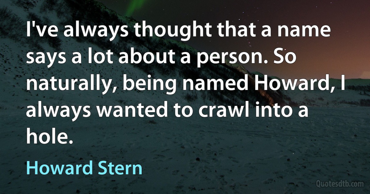 I've always thought that a name says a lot about a person. So naturally, being named Howard, I always wanted to crawl into a hole. (Howard Stern)