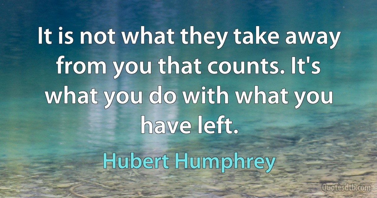 It is not what they take away from you that counts. It's what you do with what you have left. (Hubert Humphrey)