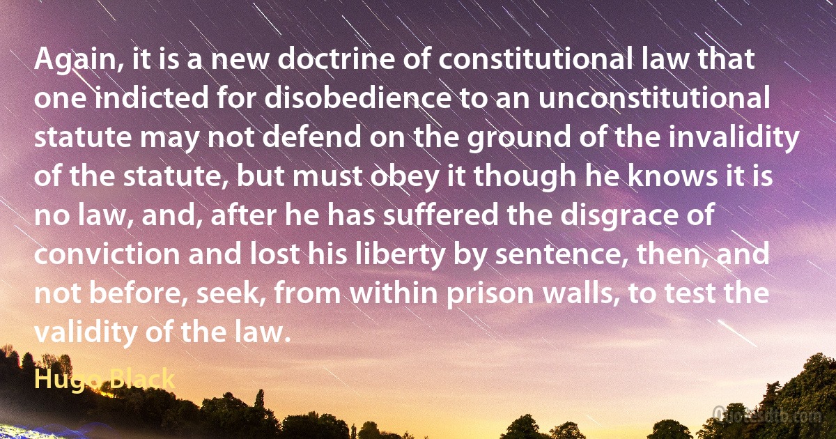 Again, it is a new doctrine of constitutional law that one indicted for disobedience to an unconstitutional statute may not defend on the ground of the invalidity of the statute, but must obey it though he knows it is no law, and, after he has suffered the disgrace of conviction and lost his liberty by sentence, then, and not before, seek, from within prison walls, to test the validity of the law. (Hugo Black)