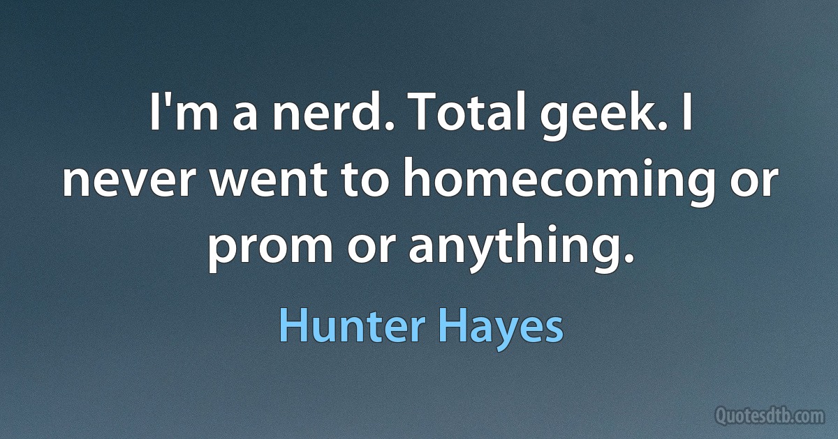 I'm a nerd. Total geek. I never went to homecoming or prom or anything. (Hunter Hayes)