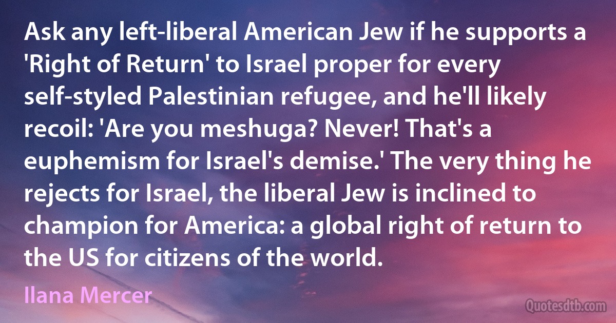 Ask any left-liberal American Jew if he supports a 'Right of Return' to Israel proper for every self-styled Palestinian refugee, and he'll likely recoil: 'Are you meshuga? Never! That's a euphemism for Israel's demise.' The very thing he rejects for Israel, the liberal Jew is inclined to champion for America: a global right of return to the US for citizens of the world. (Ilana Mercer)