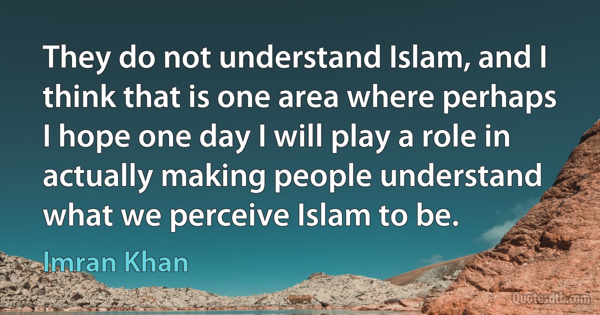 They do not understand Islam, and I think that is one area where perhaps I hope one day I will play a role in actually making people understand what we perceive Islam to be. (Imran Khan)