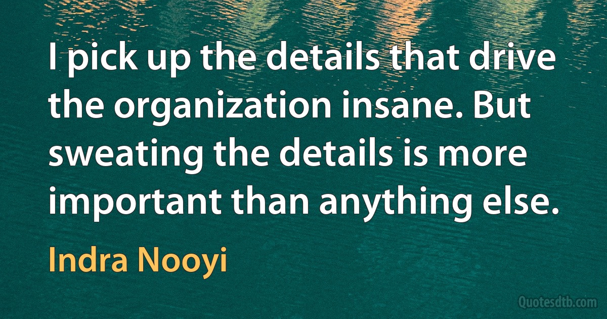 I pick up the details that drive the organization insane. But sweating the details is more important than anything else. (Indra Nooyi)