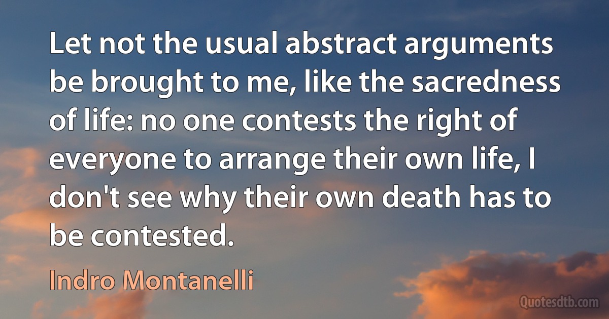 Let not the usual abstract arguments be brought to me, like the sacredness of life: no one contests the right of everyone to arrange their own life, I don't see why their own death has to be contested. (Indro Montanelli)