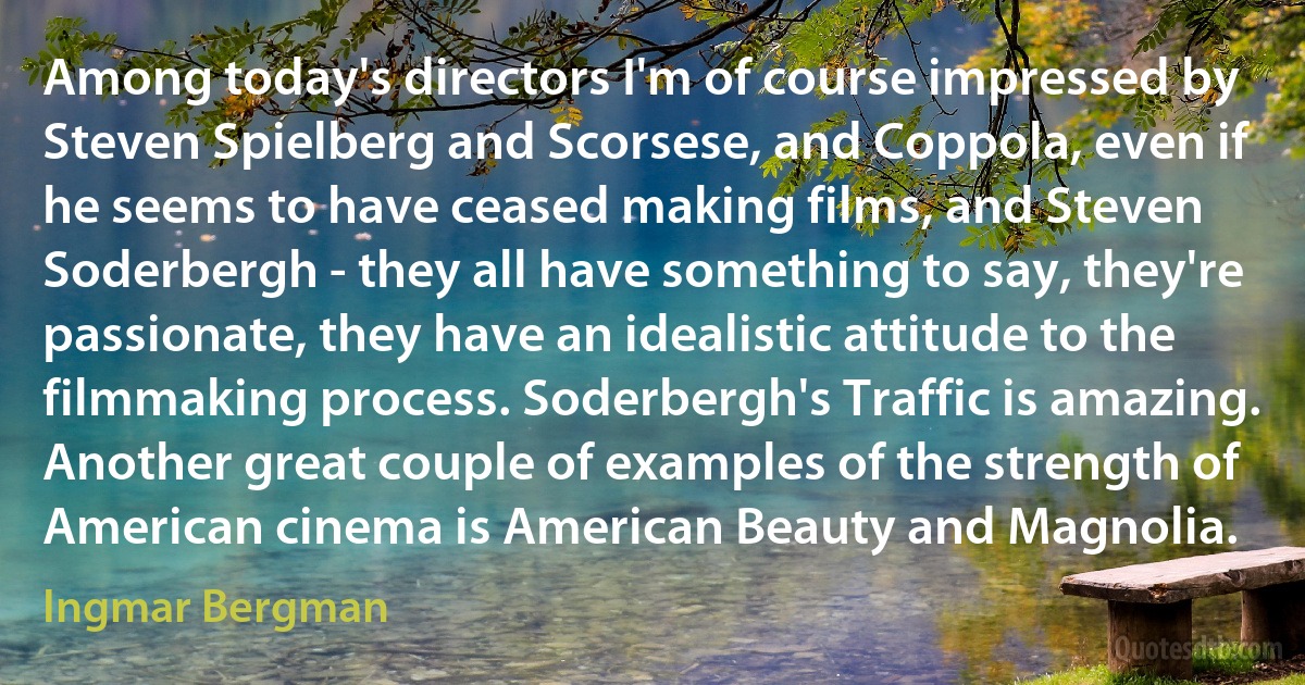 Among today's directors I'm of course impressed by Steven Spielberg and Scorsese, and Coppola, even if he seems to have ceased making films, and Steven Soderbergh - they all have something to say, they're passionate, they have an idealistic attitude to the filmmaking process. Soderbergh's Traffic is amazing. Another great couple of examples of the strength of American cinema is American Beauty and Magnolia. (Ingmar Bergman)