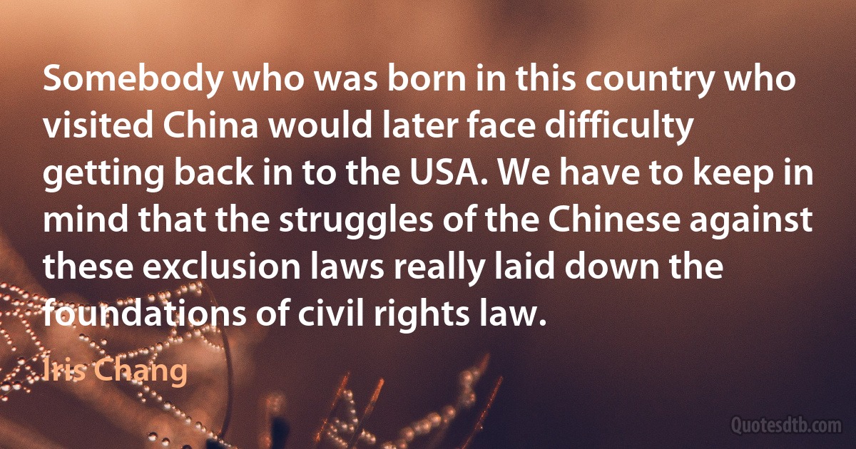 Somebody who was born in this country who visited China would later face difficulty getting back in to the USA. We have to keep in mind that the struggles of the Chinese against these exclusion laws really laid down the foundations of civil rights law. (Iris Chang)