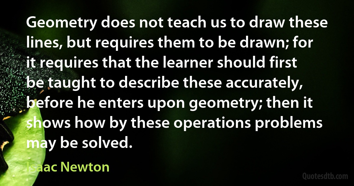 Geometry does not teach us to draw these lines, but requires them to be drawn; for it requires that the learner should first be taught to describe these accurately, before he enters upon geometry; then it shows how by these operations problems may be solved. (Isaac Newton)