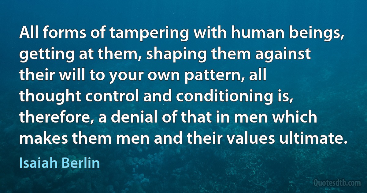 All forms of tampering with human beings, getting at them, shaping them against their will to your own pattern, all thought control and conditioning is, therefore, a denial of that in men which makes them men and their values ultimate. (Isaiah Berlin)