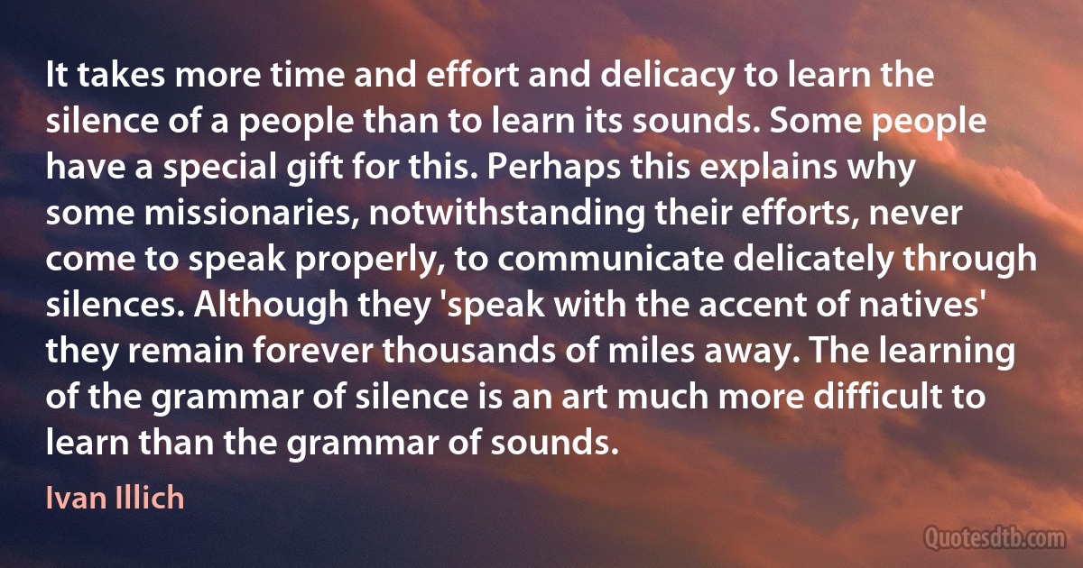 It takes more time and effort and delicacy to learn the silence of a people than to learn its sounds. Some people have a special gift for this. Perhaps this explains why some missionaries, notwithstanding their efforts, never come to speak properly, to communicate delicately through silences. Although they 'speak with the accent of natives' they remain forever thousands of miles away. The learning of the grammar of silence is an art much more difficult to learn than the grammar of sounds. (Ivan Illich)