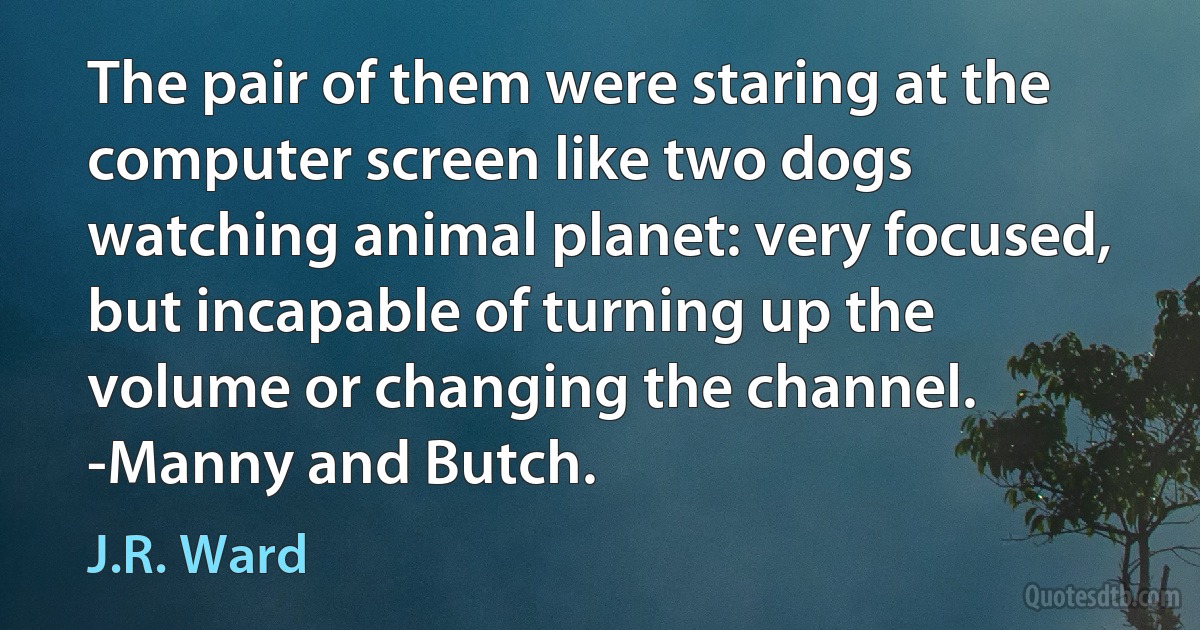 The pair of them were staring at the computer screen like two dogs watching animal planet: very focused, but incapable of turning up the volume or changing the channel. -Manny and Butch. (J.R. Ward)