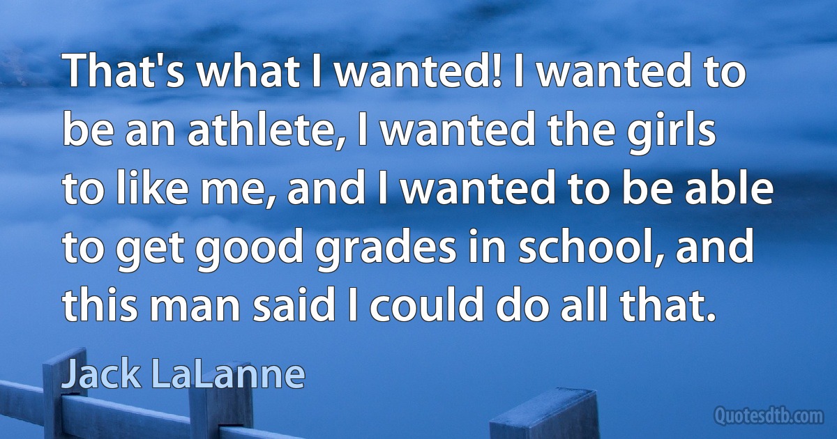 That's what I wanted! I wanted to be an athlete, I wanted the girls to like me, and I wanted to be able to get good grades in school, and this man said I could do all that. (Jack LaLanne)