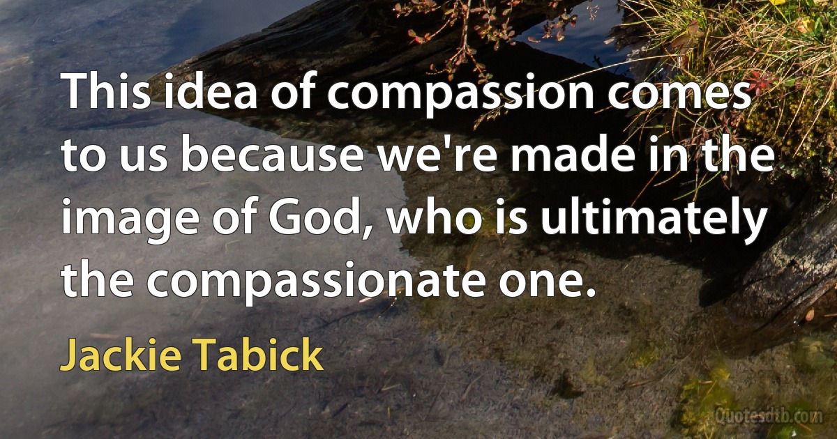 This idea of compassion comes to us because we're made in the image of God, who is ultimately the compassionate one. (Jackie Tabick)