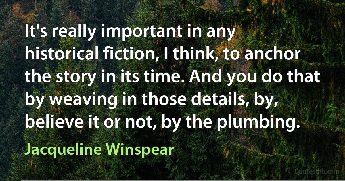 It's really important in any historical fiction, I think, to anchor the story in its time. And you do that by weaving in those details, by, believe it or not, by the plumbing. (Jacqueline Winspear)