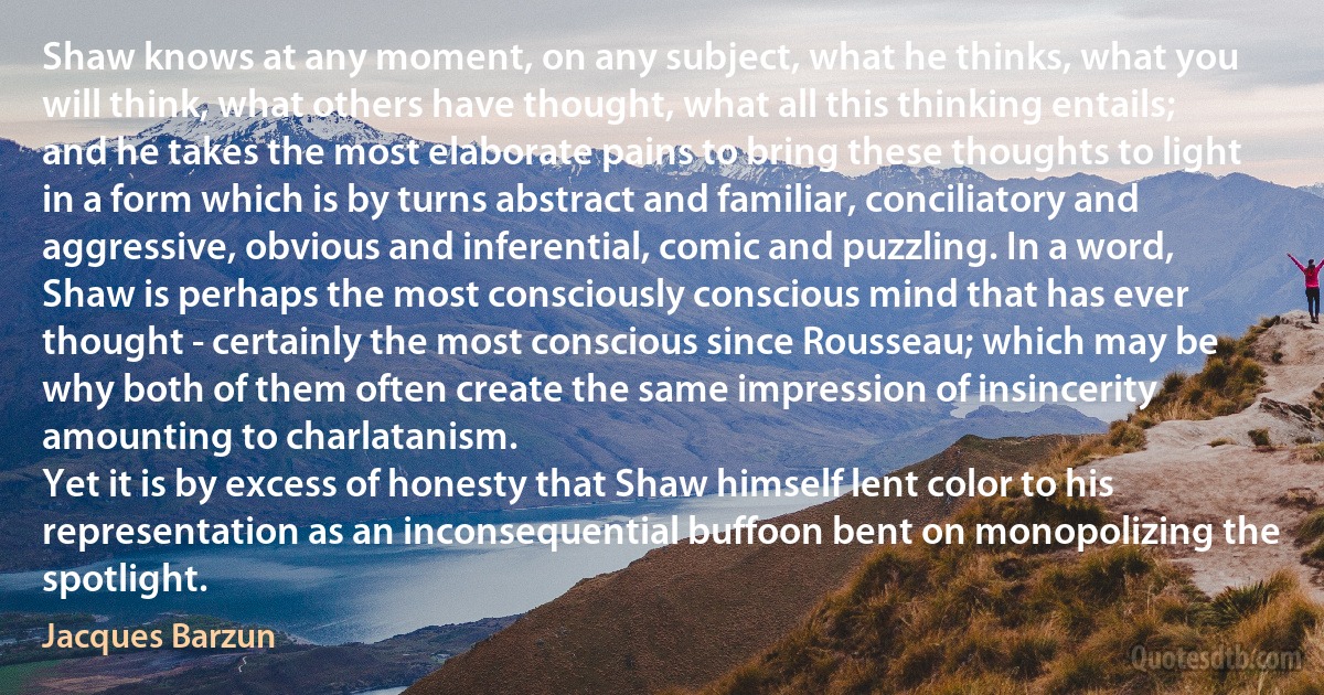 Shaw knows at any moment, on any subject, what he thinks, what you will think, what others have thought, what all this thinking entails; and he takes the most elaborate pains to bring these thoughts to light in a form which is by turns abstract and familiar, conciliatory and aggressive, obvious and inferential, comic and puzzling. In a word, Shaw is perhaps the most consciously conscious mind that has ever thought - certainly the most conscious since Rousseau; which may be why both of them often create the same impression of insincerity amounting to charlatanism.
Yet it is by excess of honesty that Shaw himself lent color to his representation as an inconsequential buffoon bent on monopolizing the spotlight. (Jacques Barzun)