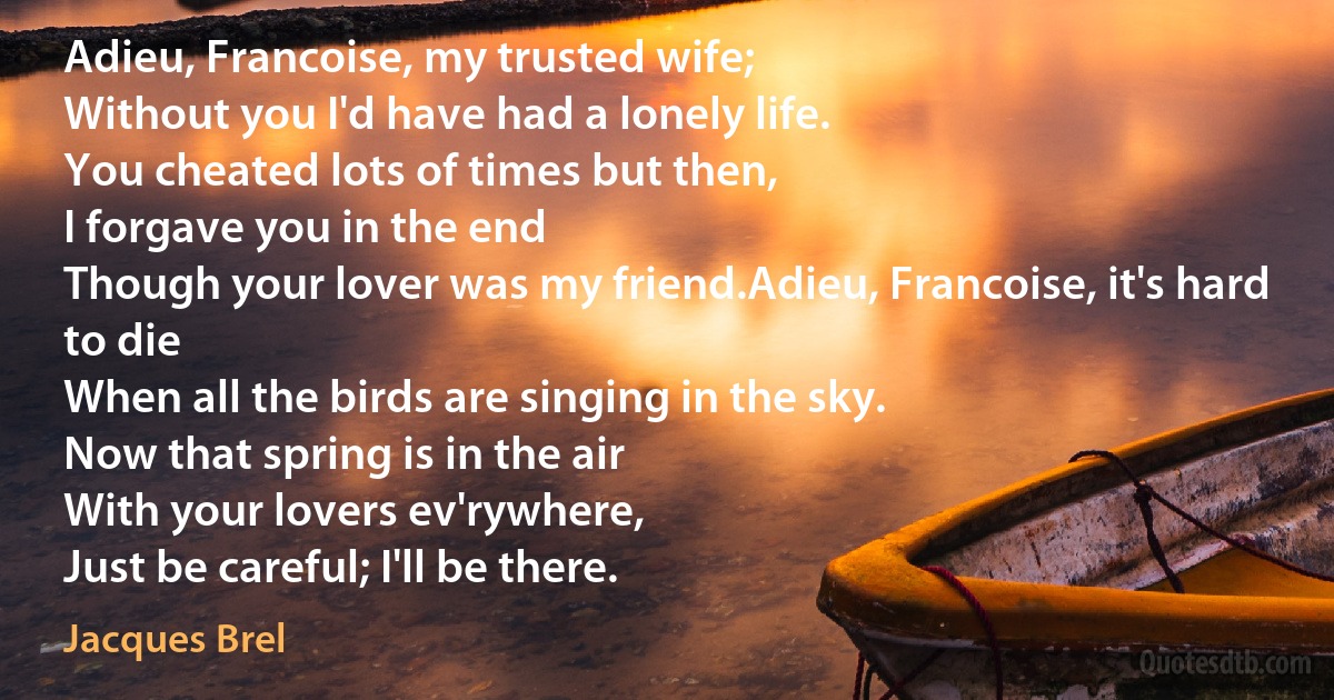 Adieu, Francoise, my trusted wife;
Without you I'd have had a lonely life.
You cheated lots of times but then,
I forgave you in the end
Though your lover was my friend.Adieu, Francoise, it's hard to die
When all the birds are singing in the sky.
Now that spring is in the air
With your lovers ev'rywhere,
Just be careful; I'll be there. (Jacques Brel)