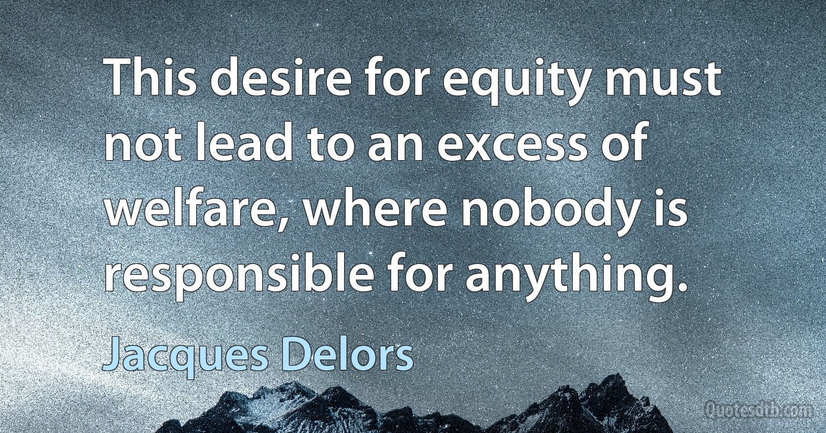 This desire for equity must not lead to an excess of welfare, where nobody is responsible for anything. (Jacques Delors)