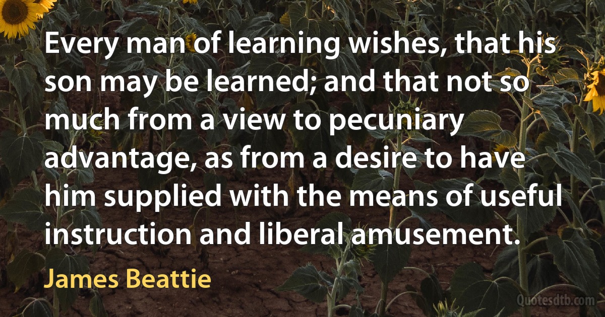 Every man of learning wishes, that his son may be learned; and that not so much from a view to pecuniary advantage, as from a desire to have him supplied with the means of useful instruction and liberal amusement. (James Beattie)