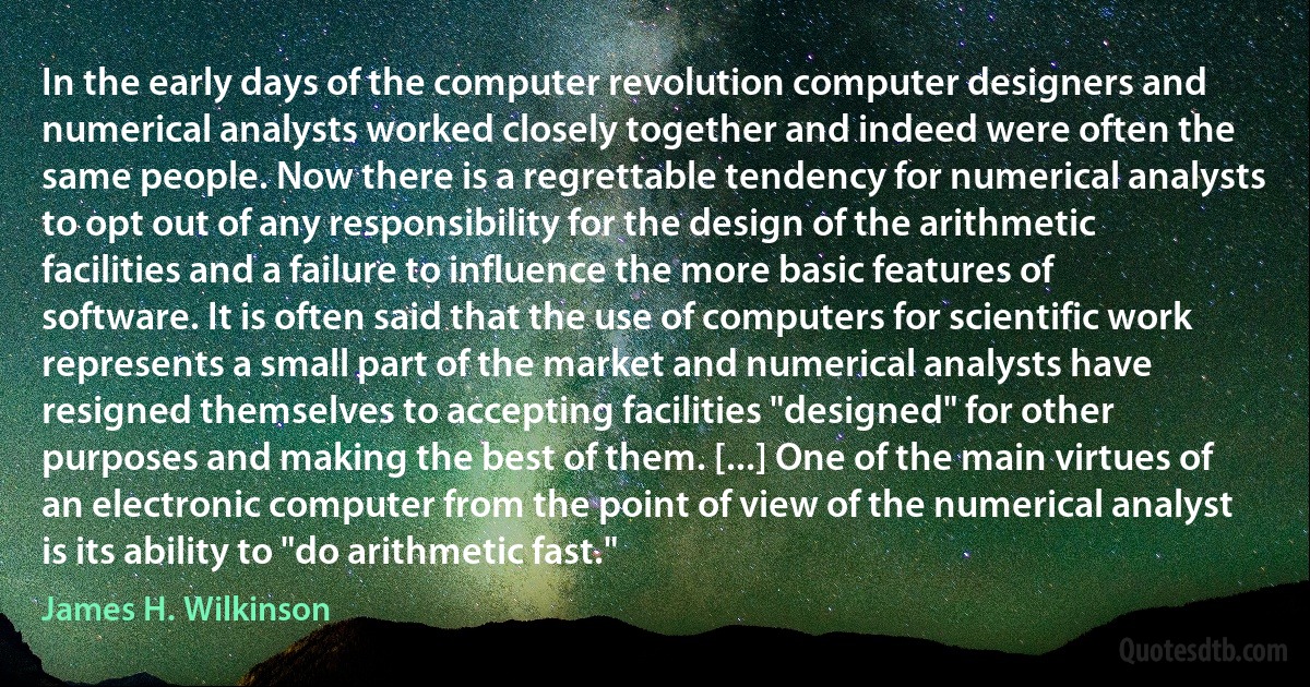 In the early days of the computer revolution computer designers and numerical analysts worked closely together and indeed were often the same people. Now there is a regrettable tendency for numerical analysts to opt out of any responsibility for the design of the arithmetic facilities and a failure to influence the more basic features of software. It is often said that the use of computers for scientific work represents a small part of the market and numerical analysts have resigned themselves to accepting facilities "designed" for other purposes and making the best of them. [...] One of the main virtues of an electronic computer from the point of view of the numerical analyst is its ability to "do arithmetic fast." (James H. Wilkinson)