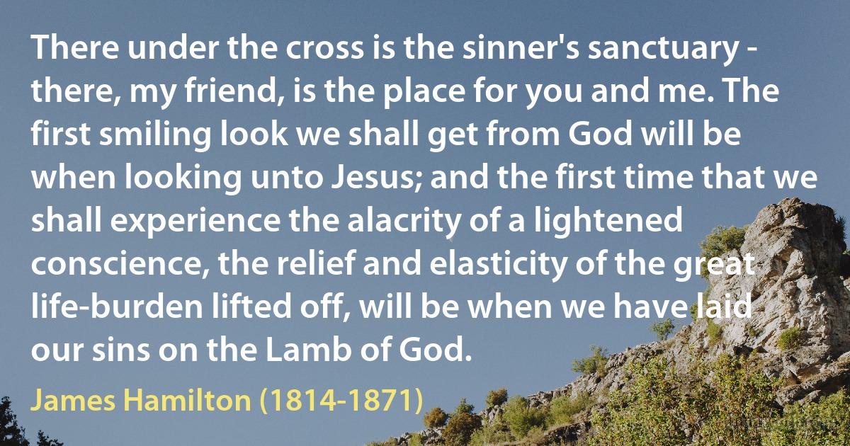 There under the cross is the sinner's sanctuary - there, my friend, is the place for you and me. The first smiling look we shall get from God will be when looking unto Jesus; and the first time that we shall experience the alacrity of a lightened conscience, the relief and elasticity of the great life-burden lifted off, will be when we have laid our sins on the Lamb of God. (James Hamilton (1814-1871))