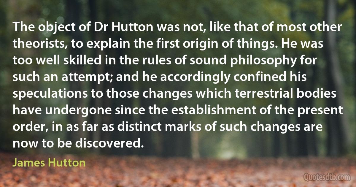 The object of Dr Hutton was not, like that of most other theorists, to explain the first origin of things. He was too well skilled in the rules of sound philosophy for such an attempt; and he accordingly confined his speculations to those changes which terrestrial bodies have undergone since the establishment of the present order, in as far as distinct marks of such changes are now to be discovered. (James Hutton)