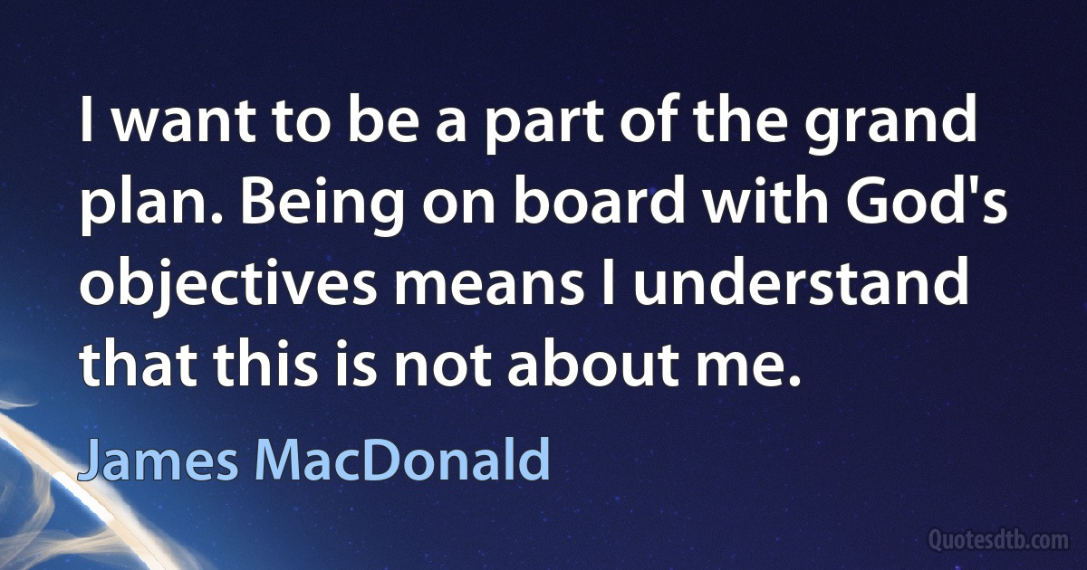 I want to be a part of the grand plan. Being on board with God's objectives means I understand that this is not about me. (James MacDonald)