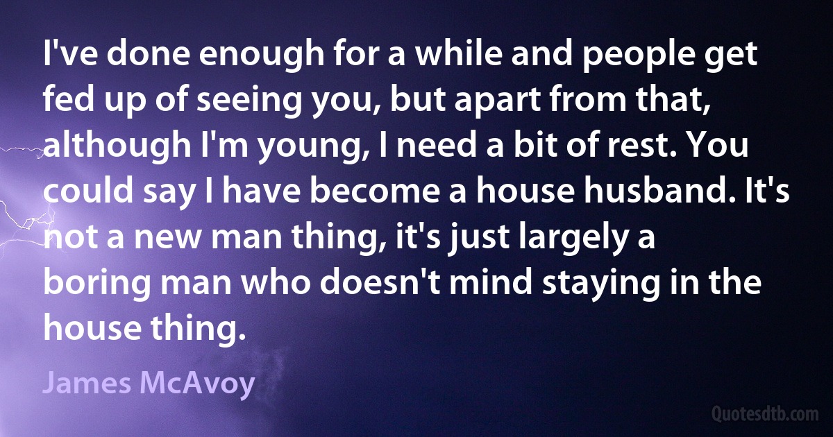 I've done enough for a while and people get fed up of seeing you, but apart from that, although I'm young, I need a bit of rest. You could say I have become a house husband. It's not a new man thing, it's just largely a boring man who doesn't mind staying in the house thing. (James McAvoy)