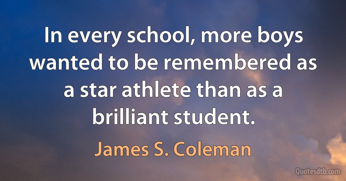 In every school, more boys wanted to be remembered as a star athlete than as a brilliant student. (James S. Coleman)