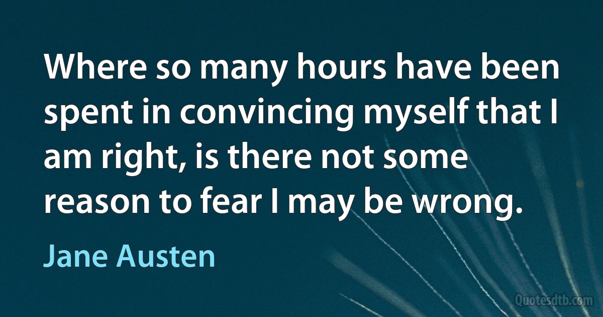 Where so many hours have been spent in convincing myself that I am right, is there not some reason to fear I may be wrong. (Jane Austen)