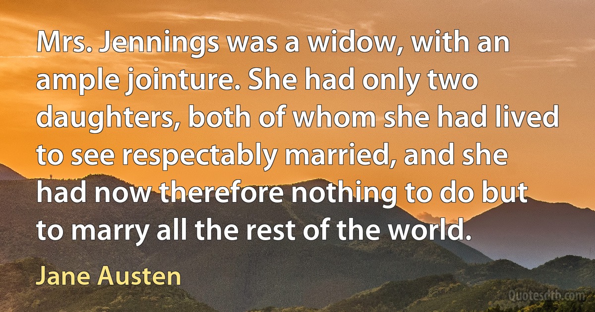 Mrs. Jennings was a widow, with an ample jointure. She had only two daughters, both of whom she had lived to see respectably married, and she had now therefore nothing to do but to marry all the rest of the world. (Jane Austen)